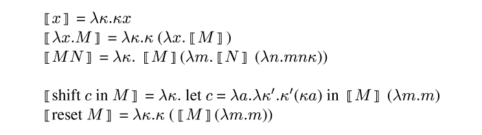 {ml {semantic-brackets {m x}} = {m \\lambda \\kappa . \\kappa x}
{semantic-brackets {m \\lambda x . M}} = {m \\lambda \\kappa . \\kappa} ({m \\lambda x . }{semantic-brackets {m M}})
{semantic-brackets {m M N}} =  {m \\lambda \\kappa .} {semantic-brackets
{m M}}({m \\lambda m . }{semantic-brackets {m N}} ({m \\lambda n . m n \\kappa}))
{semantic-brackets shift {m c} in {m M}} = {m \\lambda \\kappa .} let {m
c} = {m \\lambda a . \\lambda \\kappa' . \\kappa'}({m \\kappa a}) in {semantic-brackets {m M}} ({m \\lambda m . m})
{semantic-brackets reset {m M}} = {m \\lambda \\kappa . \\kappa} ({semantic-brackets {m M}}({m \\lambda m . m}))
}