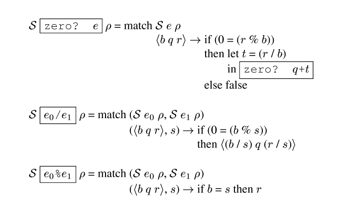 {ml {Spec} {frame-box {c zero? {e}}} {rho} = match {tab-stop}{Spec} {e} {rho}
        {tab}{angle {b} {m q} {r}} {evalsto} {tab-stop}if (0 = ({r} % {b}))
                  {tab}{tab}then {tab-stop}let {tab-stop}{m t} = ({r} / {b})
                       {tab}{tab}{tab}in {frame-box {c zero? {m q}+{m t}}}
                  {tab}{tab}else false
{Spec} {frame-box {c {e0}/{e1}}} {rho} = match {tab-stop}({Spec} {e0} {rho}, {Spec} {e1} {rho})
      {tab}({angle {m b} {m q} {m r}}, {m s}) {evalsto} {tab-stop}if (0 = ({m b} % {m s}))
      {tab}{tab}then {angle ({m b} / {m s}) {m q} ({m r} / {m s})} 
{Spec} {frame-box {c {e0}%{e1}}} {rho} = match {tab-stop}({Spec} {e0} {rho}, {Spec} {e1} {rho})
           {tab}({angle {m b} {m q} {m r}}, {m s}) {evalsto} if {m b} = {m s} then {m r}
}